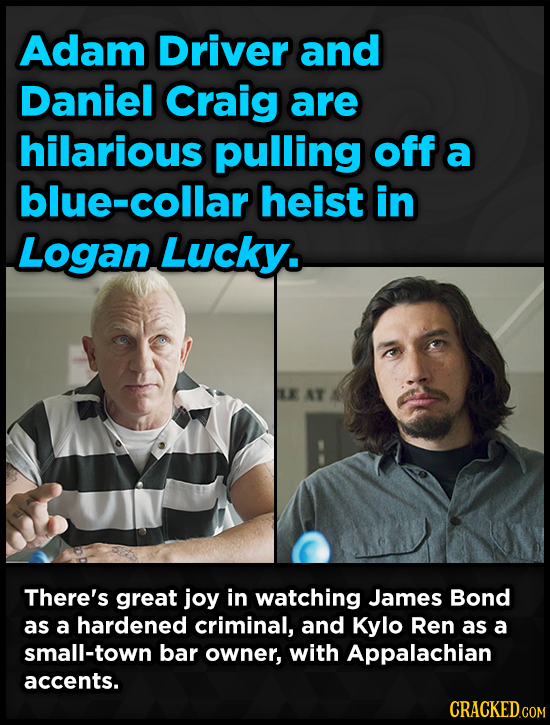 Adam Driver and Daniel Craig are hilarious pulling off a blue-collar heist in Logan Lucky. AT There's great joy in watching James Bond as a hardened c