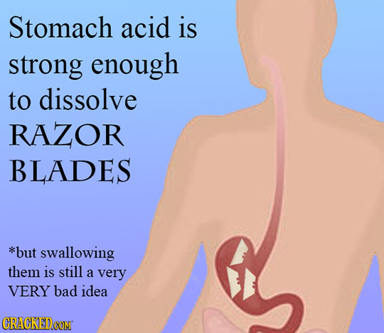 Stomach acid is strong enough to dissolve RAZOR BLADES *but swallowing them is still a very VERY bad idea