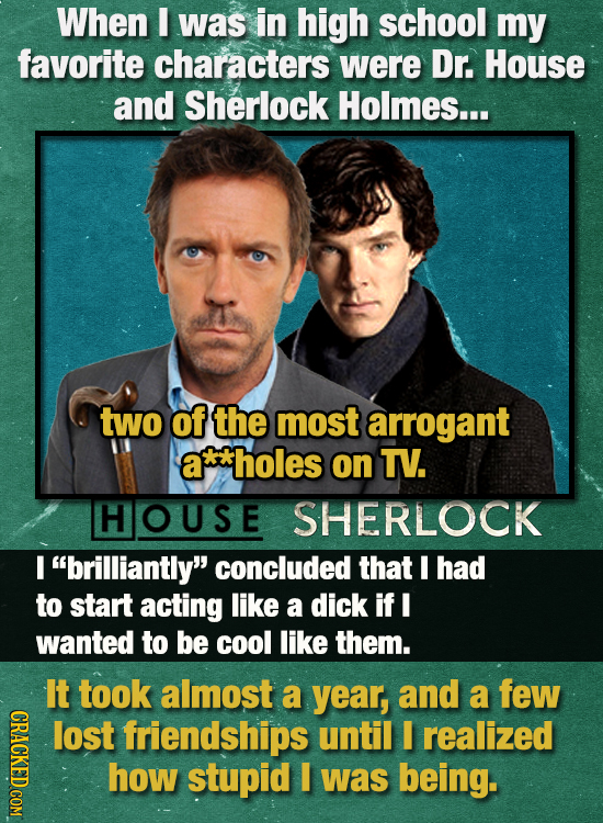 When E was in high school my favorite characters were Dr. House and Sherlock Holmes... two of the most arrogant a*holes on TV. HOUSE SHERLOCK I brill