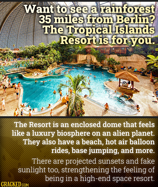 Want to see a rainforest 35 miles from Berlin? The Tropical Islands Resort is for you. The Resort is an enclosed dome that feels like a luxury biosphe