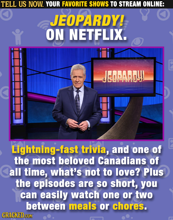 TELL US NOW. YOUR FAVORITE SHOWS TO STREAM ONLINE: JEOPARDY! ON NETFLIX. JEOPARDY! Lightning-fast trivia, and one of the most beloved Canadians of Cal