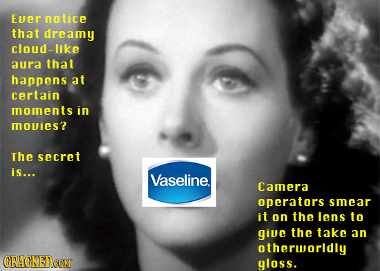 Ever notice that dreamy cloud-like aura that happens at certain moments in movies? The secret is... Vaseline. Camera operators smear it on the lens to