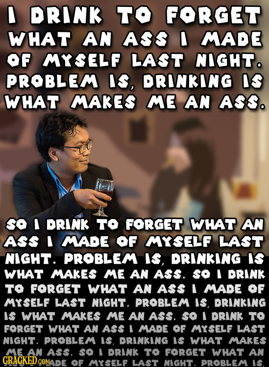 I DRINK TO FORGET WHAT AN ASS I MADE OF MYSELF LAST NIGHTo PROBLEM Is, DRINKING IS WHAT MAKES ME AN ASS. SO I DRINK TO FORGET WHAT AN ASs I MADE OF MY