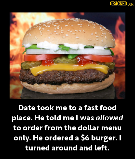 CRACKEDc Date took me to a fast food place. He told me I was allowed to order from the dollar menu only. He ordered a $6 burger. I turned around and l