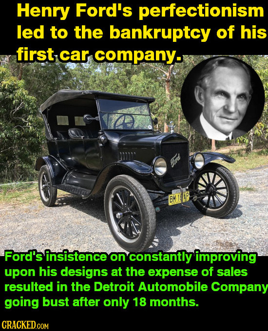 Henry Ford's perfectionism led to the bankruptcy of his first car company. BM MILLP Ford's insistence on constantly improving upon his designs at the