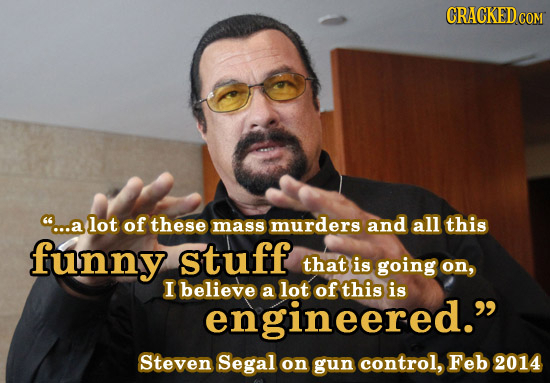 CRACKED COM ...a lot of these mass murders and all this funny stuff that is going on, I believe a lot of this is engineered. Steven Segal on gun con