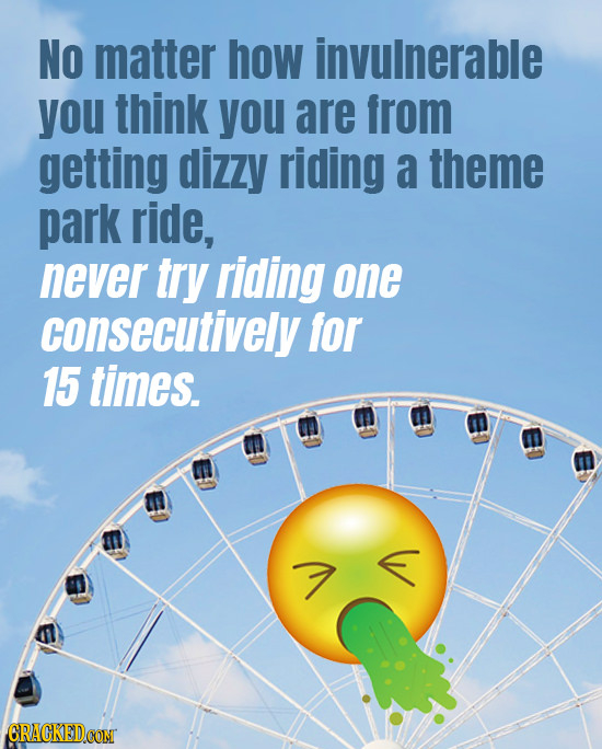 No matter how invulnerable you think YOU are from getting dIZZy riding a theme park ride, never try riding one consecutively for 15 times.