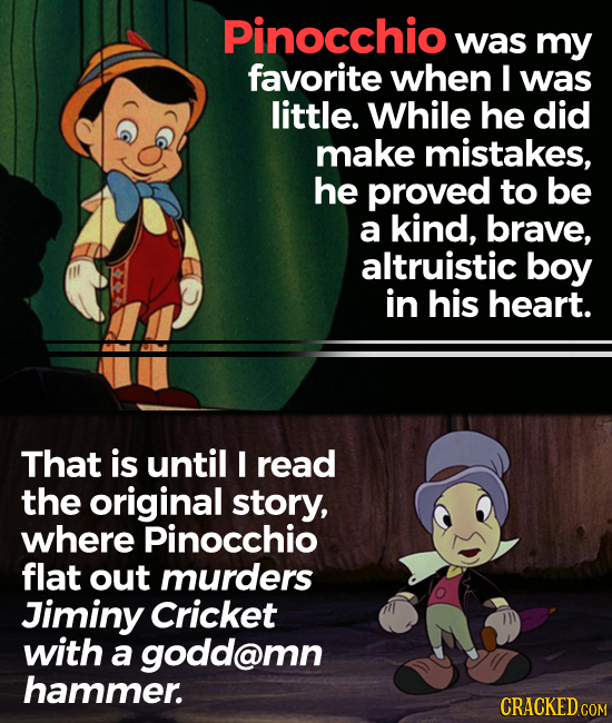 Pinocchio was my favorite when I was little. While he did make mistakes, he proved to be a kind, brave, altruistic boy in his heart. That is until I r