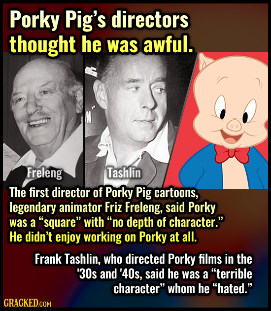 Porky Pig's directors thought he was awful. Freleng Tashlin The first director of Porky Pig cartoons, legendary animator Friz Freleng, said Porky was