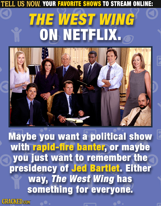 TELL US NOW. YOUR FAVORITE SHOWS TO STREAM ONLINE: THE WEST WING ON NETFLIX. Maybe you want a political show with rapid-fire banter, or maybe you just