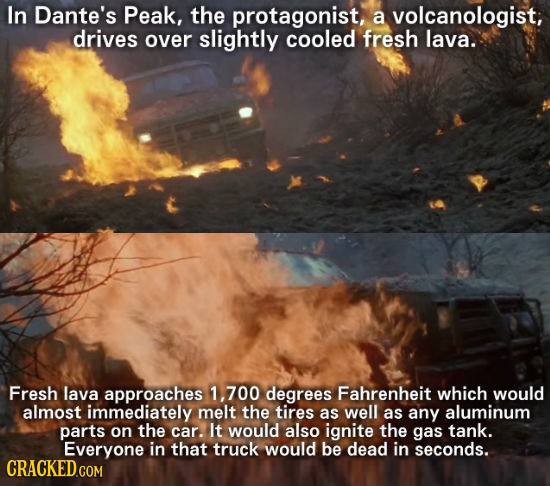 In Dante's Peak, the protagonist, a volcanologist, drives over slightly cooled fresh lava. Fresh lava approaches 1, 700 degrees Fahrenheit which would