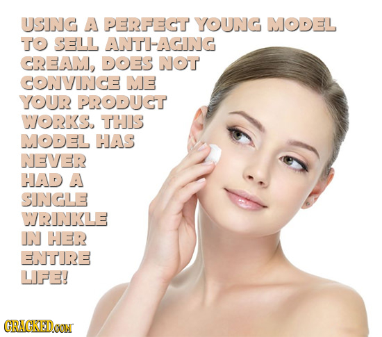 USING A PERFECT YOUNG MODEL To SELL ANTI-AGING CREAM, DOES NOT CONVINCE ME YOUR PRODUGT WJORKS. THIS MODEL HAS NEVER HAD A SINGLE WRINKLE IN HER ENTIR