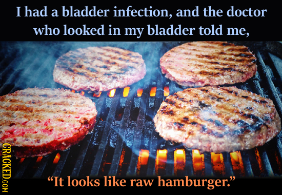 I had a bladder infection, and the doctor who looked in my bladder told me, CRACKED.COM It looks like raw hamburger.