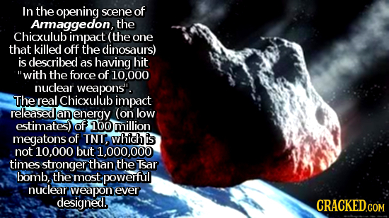 In the opening scene of Araggedon, the Chicxulub impact (the one that killed off the dinosaurs) is described as having hit with the force of 10.000 n