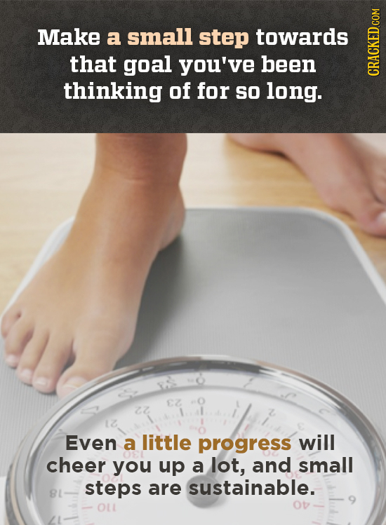 Make a small step towards that goal you've been thinking of for sO long. CRAGN Even a little progress will cheer you up a lot, and small steps are sus