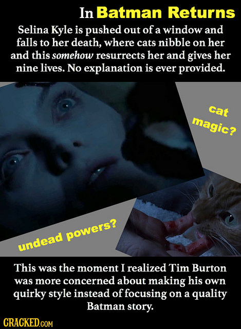 In Batman Returns Selina Kyle is pushed out of a window and falls to her death, where cats nibble on her and this somehow resurrects her and gives her