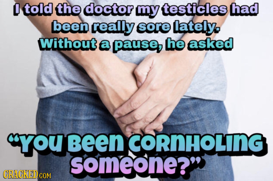 O told the doctor my testicles had been really sore lately. Without a pause, he asked you Been CORNHOLING someone? CRACKED CON 