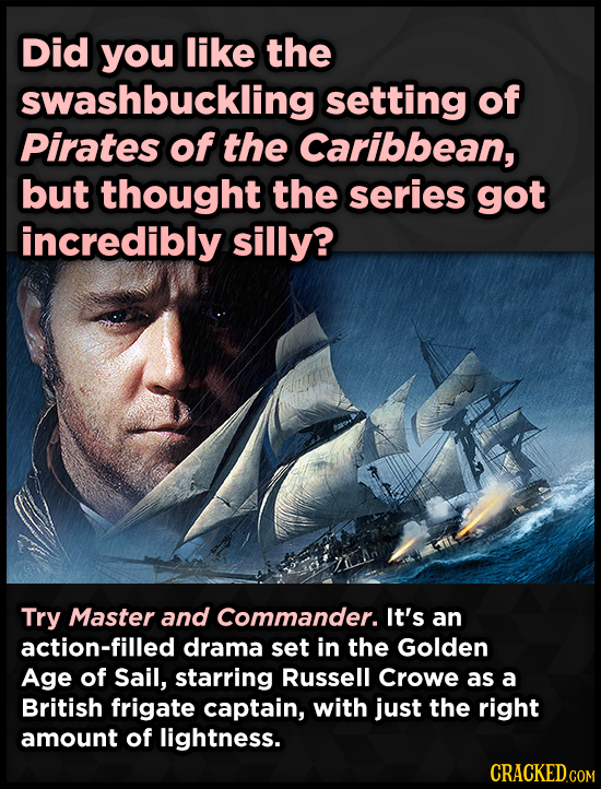Did you like the swashbuckling setting of Pirates of the Caribbean, but thought the series got incredibly silly? Try Master and Commander. It's an act