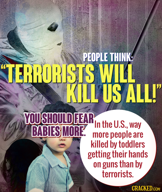 PEOPLE THINK: TERRORISTS WILL KILL US ALL! YOU SHOULD FEAR In the U.S., BABIES MORE. way more people are killed by toddlers getting their hands on g