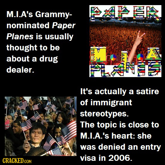 ER M.I.A'S Grammy- nominated Paper Planes is usually thought to be A about a drug dealer. It's actually a satire of immigrant stereotypes. The topic i