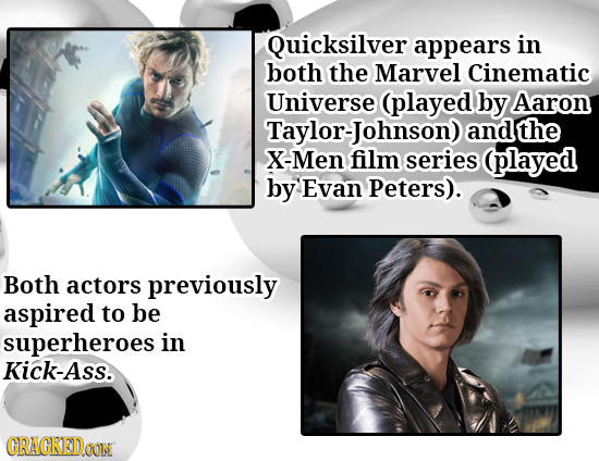 Quicksilver appears in both the Marvel Cinematic Universe (played by Aaron Taylor-Johnson) and the X-Men film series (played by Evan Peters). Both act