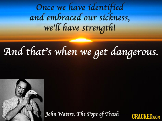 Once have identified we and embraced sickness, our we'll have strength! And that's when we get dangerous. John Waters, The Pope of Trash CRACKED.COM 