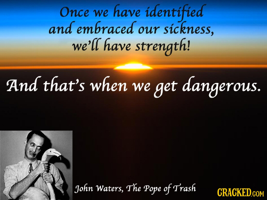 Once have identified we and embraced sickness, our we'll have strength! And that's when we get dangerous. John Waters, The Pope of Trash CRACKED.COM