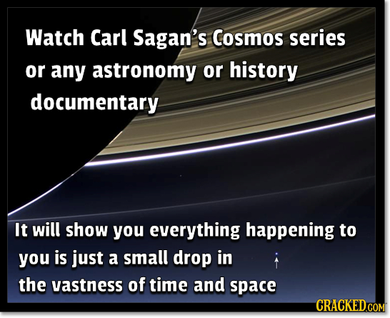 Watch Carl Sagan's Cosmos series or any astronomy or history documentary It will show you everything happening to you is just a small drop in the vast