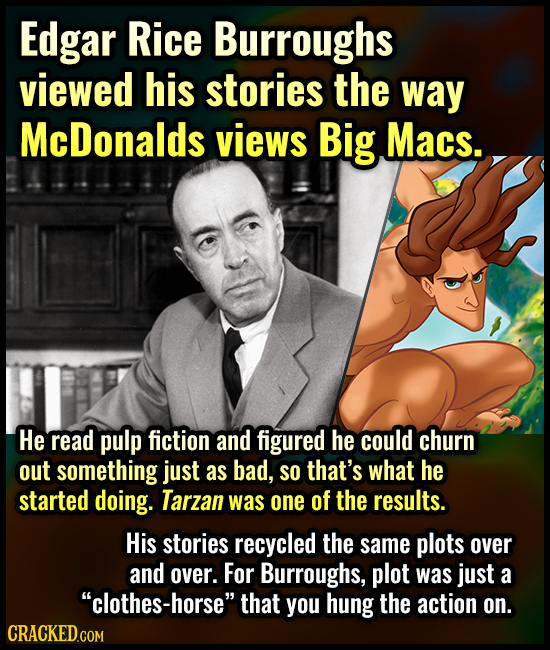 Edgar Rice Burroughs viewed his stories the way McDonalds views Big Macs. He read pulp fiction and figured he could churn out something just as bad, S