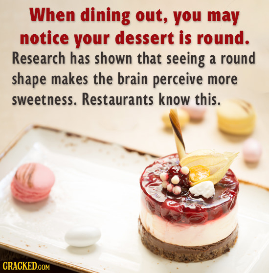 When dining out, you may notice your dessert is round. Research has shown that seeing a round shape makes the brain perceive more sweetness. Restauran
