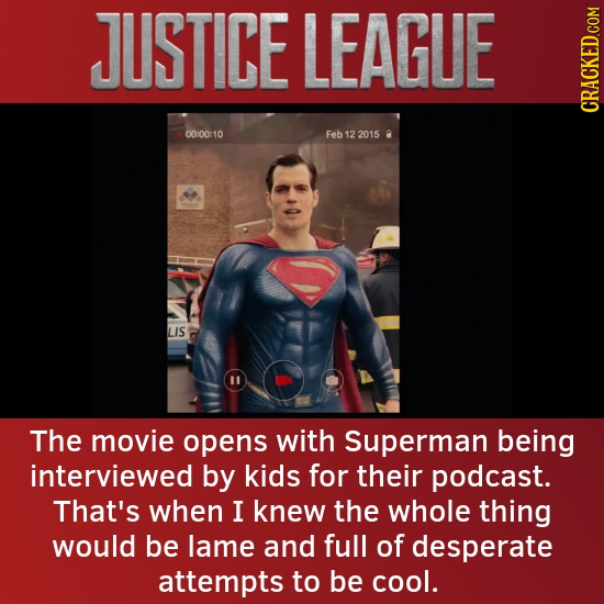 JUSTICE LEAGUE CRACKED COM 00:00:10 Feb 12 2015 0 LIS 11 The movie opens with Superman being interviewed by kids for their podcast. That's when I knew