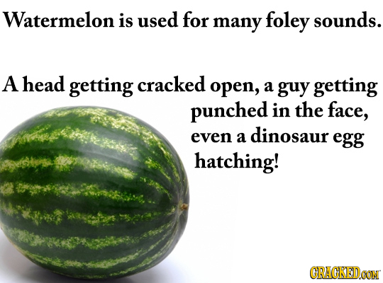 Watermelon is used for sounds. many foley A head getting cracked open, a guy getting punched in the face, even dinosaur a egg hatching! CRACKEDOON