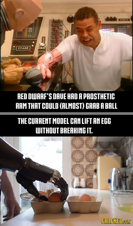 ENA RED DUARF'S DAUE HAD A PROSTHETIC ARM THAT COULD (ALMOST) GRAB A BALL THE CURRENT MODEL CAN LIFT AN EGG WITHOUT BREAHING IT.