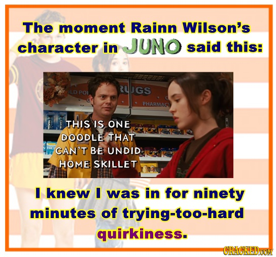 The moment Rainn Wilson's character in JUNO said this: RUPGS POL PHARMAC THIS IS ONE DOODLE THAT CAN'T BE UNDID HOME SKILLET I knew I was in for ninet