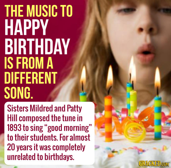 THE MUSIC TO HAPPY BIRTHDAY IS FROM A DIFFERENT SONG. Sisters Mildred and Patty Hill composed the tune in 1893 to sing good morning to their student