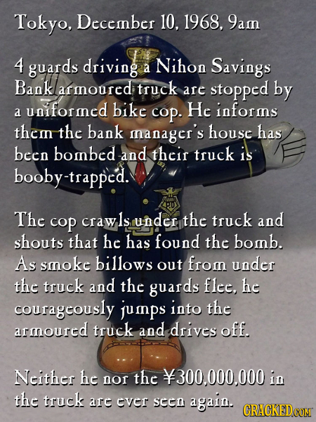 Tokyo, Deccmnber 10. 1968, 9amn 4 guards driving Nihon a Savings Bank armnourcd truck are stopped by uniformncd bike He informs a cop. them the bank m