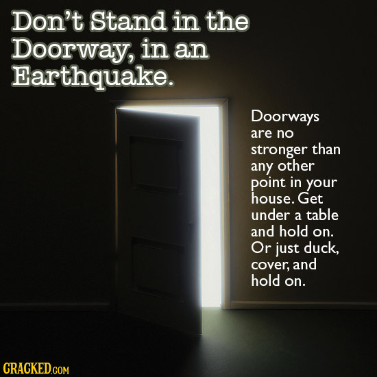 Don't Stand in the Doorway, in an Earthquake. Doorways are no stronger than any other point in your house. Get under a table and hold on. Or just duck