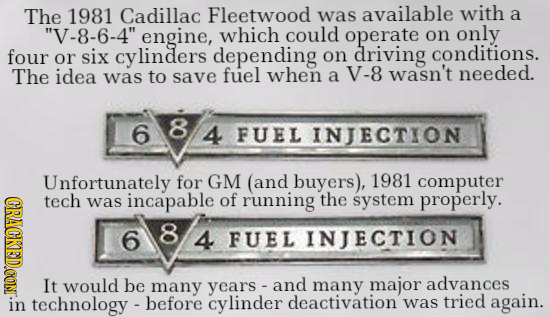 The 1981 Cadillac Fleetwood was available with a V-8-6-4 engine, which could operate on only four six cylinders depending on driving conditions. or 