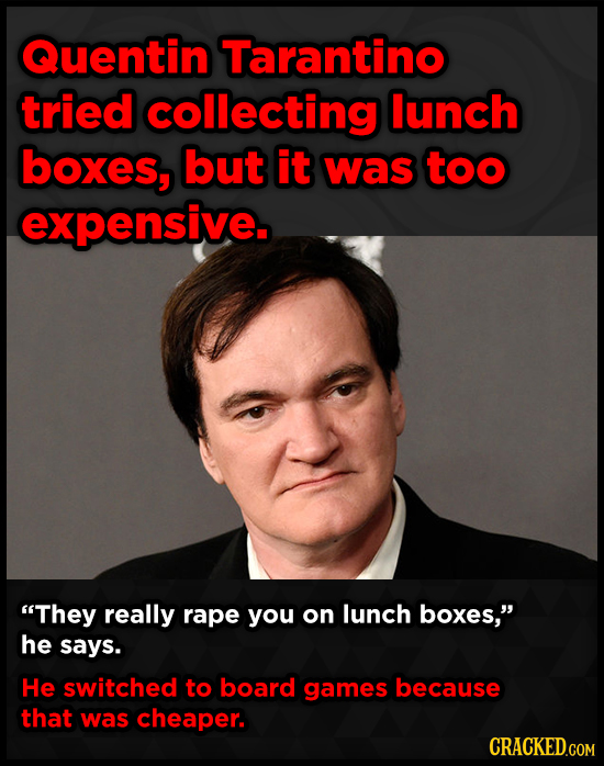 Quentin Tarantino tried collecting lunch boxes, but it was too expensive. They really rape you on lunch boxes, he says. He switched to board games b