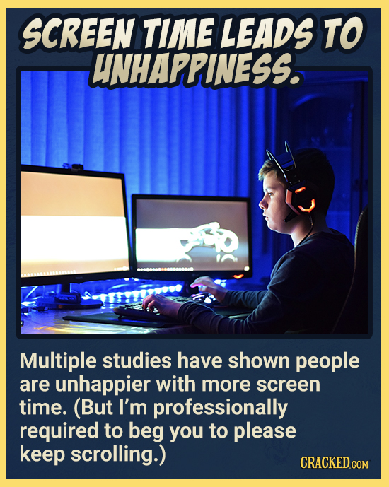 SCREEN TIME LEADS TO UNHAPPINESS. Multiple studies have shown people are unhappier with more screen time. (But I'm professionally required to beg you