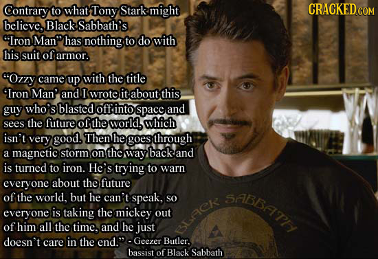 Contrary to what Tony Stark might believe. Black Sabbath's Iron Man has nothing, to do with his suit of armor. cOzzy came up with the title 'Iron Ma