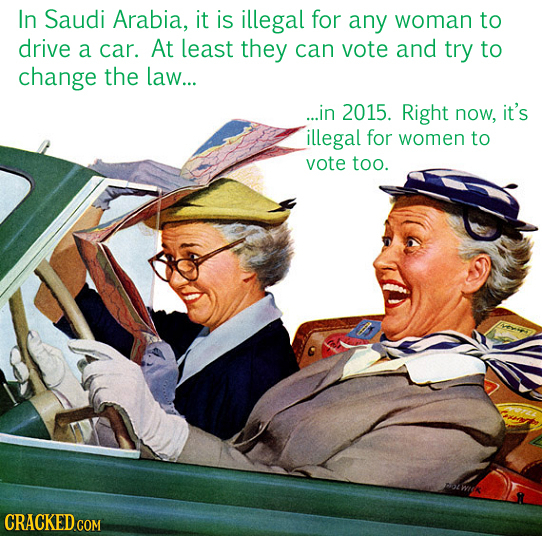 In Saudi Arabia, it is illegal for any woman to drive a car. At Least they can vote and try to change the law... ...in 2015. Right now, it's illegal f