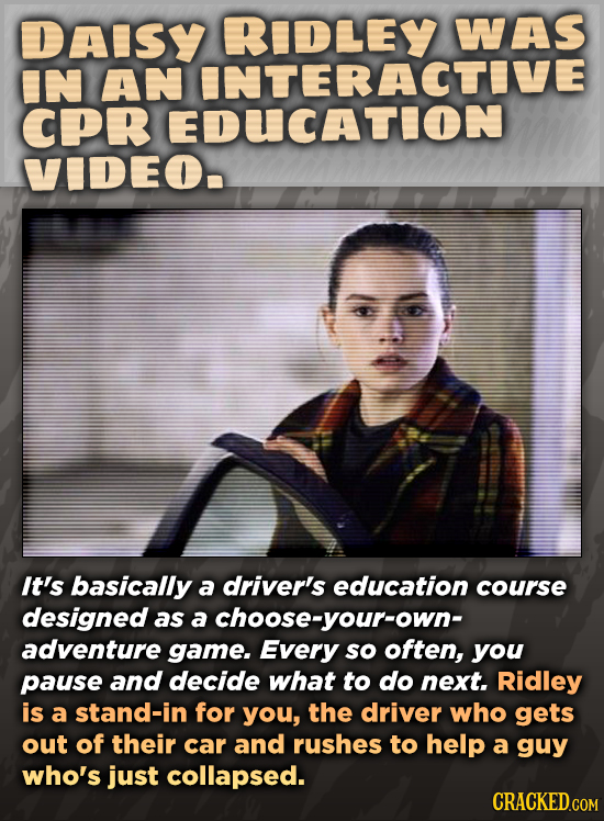 DAISY RIDLEY WAS IN AN INTERACTIVE CPR EDUCATION VIDEO. It's basically a driver's education course designed as a achoose-your-own- adventure game. Eve