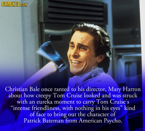 CRACKEDCO Christian Bale once ranted to his director, Mary Harron about how creepy Tom Cruise looked and was struck with an eureka moment to carry Tom