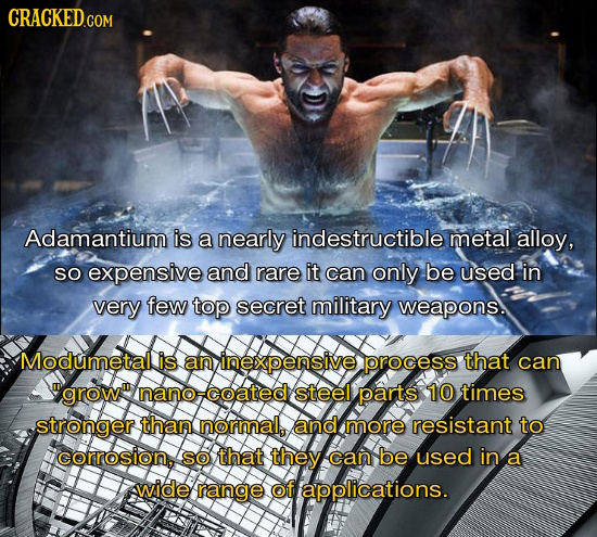 Adamantium is a nearly indestructible metal alloy, So expensive and rare it can only be used in very few top secret military weapons. Modumetallis an