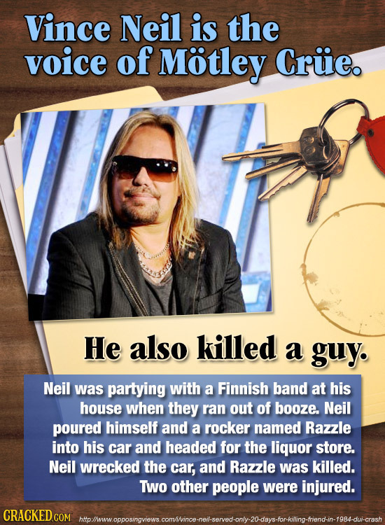 Vince Neil is the voice of Motley Cruie. He also killed a guy. Neil was partying with a Finnish band at his house when they ran out of booze. Neil pou