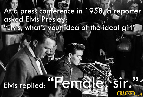 At a press conference in 1958 a reporter asked Elvis Presley: Elvis, what's youn idea of the ideal girl' Female, sir. Elvis replied: CRACKED COM