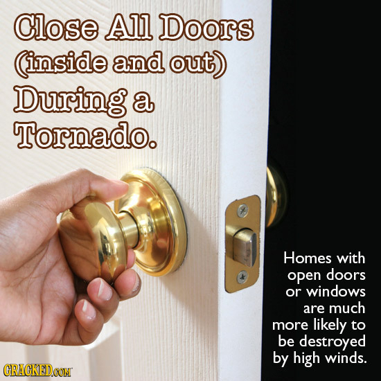 Close All Doors inside and out) During a Tornado. Homes with open doors or windows are much more likely to be destroyed by high winds. CRACKEDCON 