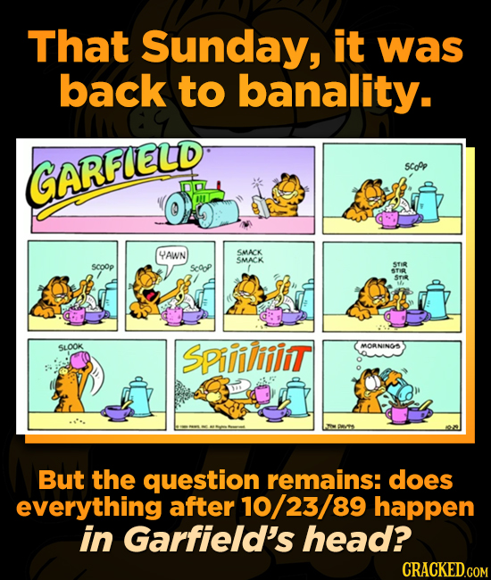 That Sunday, it was back to banality. GARFLELD 5Co0p YAWN SMIACK SMACK SCOOp ScoP STIR STI Srie SLOOK SPiiiliiint MORNINGS But the question remains: d