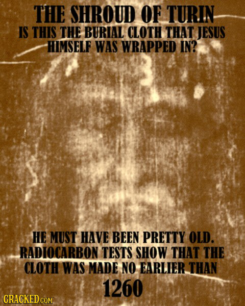 THE SHROUD OF TURIN IS THIS THE BURIAL CLOTH THAT JESUS HIMSELF WAS WRAPPED IN? HE MUST HAVE BEEN PRETTY OLD. RADIOCARBON TESTS SHOW THAT THE CLOTH WA